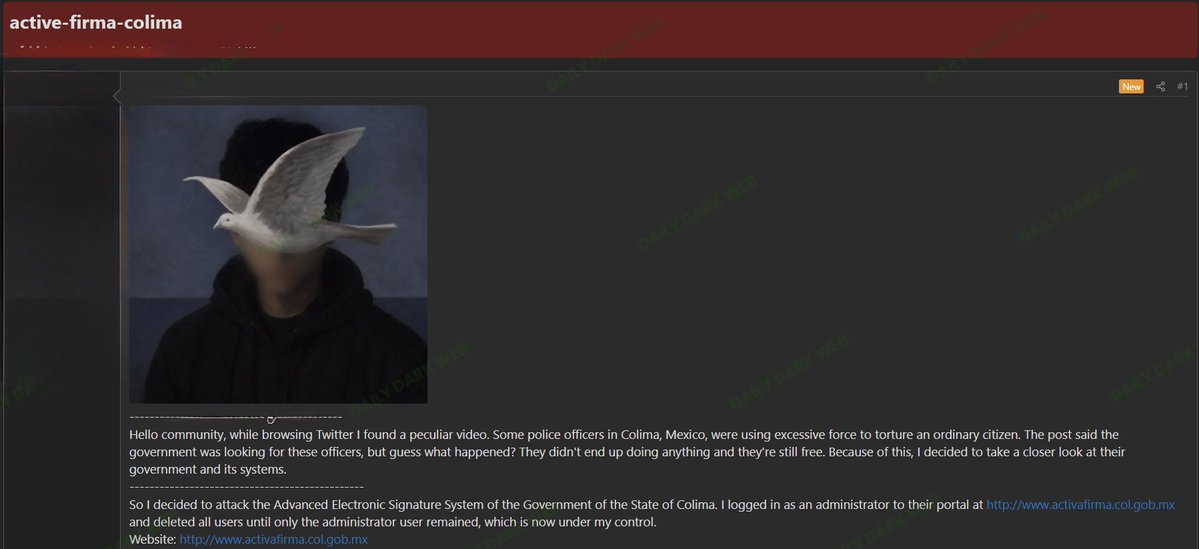 Daily Dark Web: Alleged Compromise of Colima State Government Electronic Signature System A threat actor claims to have compromised the Advanced Electronic Signature (Firma Electrónica Avanzada) platform used by the Government of the State of Colima, Mexico. * According to the forum post, the actor alleges they: * Gained administrative access to the portal. * Deleted all user accounts except a single administrator account. * Retained control of the remaining administrative account. Daily Dark Web: Alleged Compromise of Colima State Government Electronic Signature System A threat actor claims to have compromised the Advanced Electronic Signature (Firma Electrónica Avanzada) platform used by the Government of the State of Colima, Mexico. * According to the forum post, the actor alleges they: * Gained administrative access to the portal. * Deleted all user accounts except a single administrator account. * Retained control of the remaining administrative account.