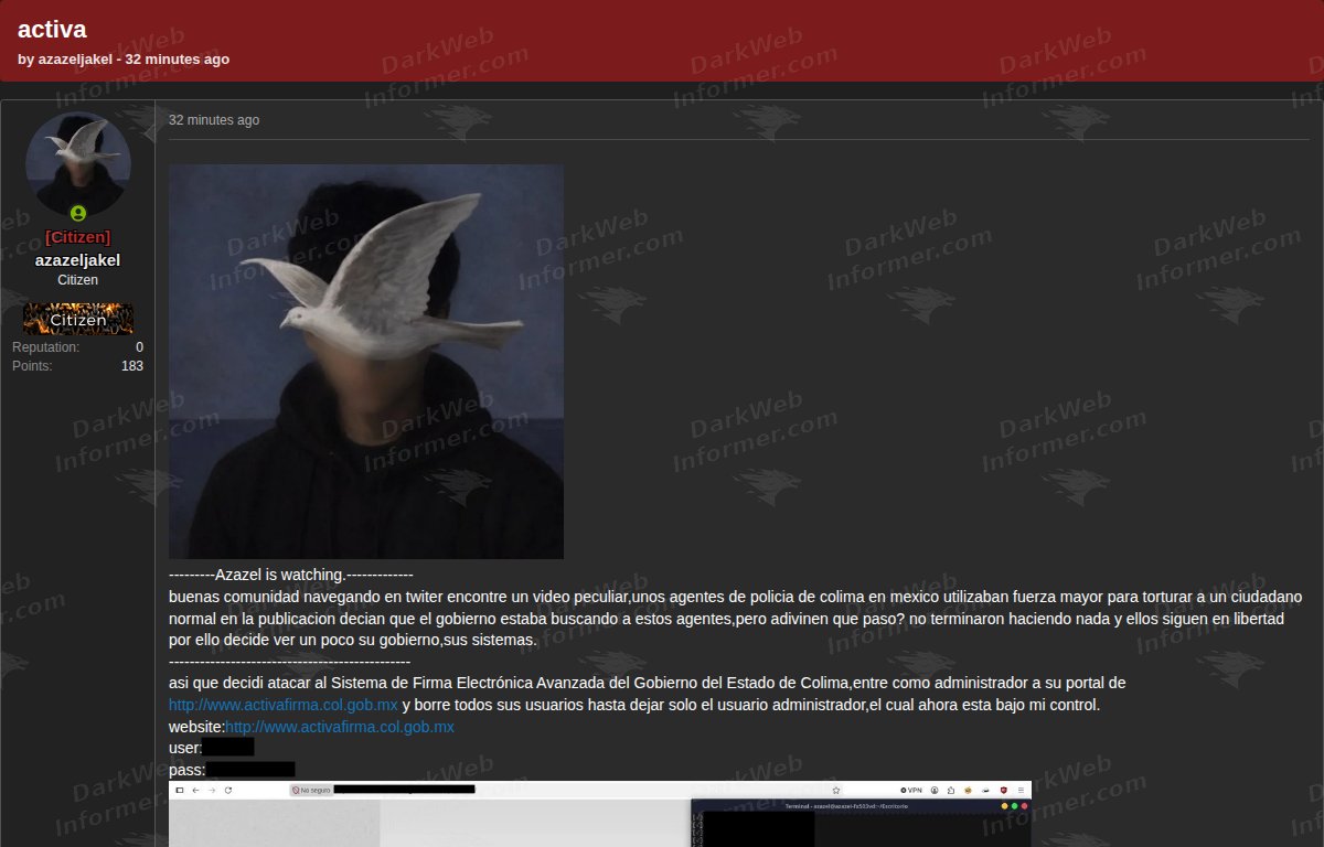 Dark Web Informer: Government of Colima e-signature system compromise claim posted on a forum ACTIVA appears to be tied to the advanced electronic signature system used by the Government of the State of Colima, Mexico. A forum user claims they gained administrator access to the ACTIVA Firma portal and allegedly deleted users from the system, leaving only an administrator account under their control. Dark Web Informer: Government of Colima e-signature system compromise claim posted on a forum ACTIVA appears to be tied to the advanced electronic signature system used by the Government of the State of Colima, Mexico. A forum user claims they gained administrator access to the ACTIVA Firma portal and allegedly deleted users from the system, leaving only an administrator account under their control.
